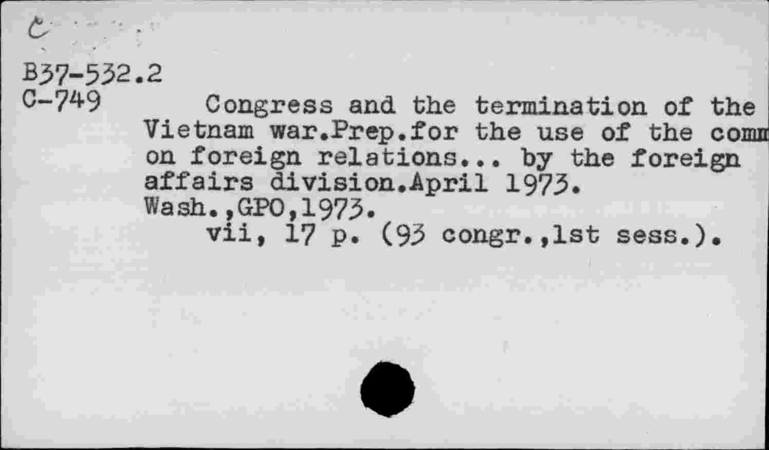 ﻿B37-532.2
C-74-9 Congress and the termination of the Vietnam war.Prep.for the use of the com on foreign relations... by the foreign affairs di vision.April 1973. Wash.,GPO,1973.
vii, 17 p. (93 congr.,1st sess.).